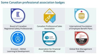Board of Canadian
Registered Safety Professionals
Canadian Professional Sales
Association
International Foundation
of Employee Benefit Plans
Ericsson – MANA
Learning & Development
Association for Financial
Professionals
Global Risk Management
Institute
Some Canadian professional association badges
 