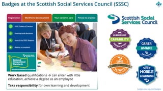 Badges at the Scottish Social Services Council (SSSC)
badges.sssc.uk.com/badges
Work based qualifications → can enter with little
education, achieve a degree as an employee
Take responsibility for own learning and development
 