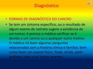 Diagnóstico
• FORMAS DE DIAGNÓSTICO DO CANCRO
• Se tem um sintoma específico, ou o resultado de
algum exame de rastreio sugere a existência de
um tumor, é preciso o médico verificar se é
devido a um cancro ou a qualquer outro motivo.
O médico irá fazer algumas perguntas
relacionadas com a história clínica e familiar, bem
como fazer um exame físico. Pode, ainda, pedir
análises, raios-x ou outros exames.
 