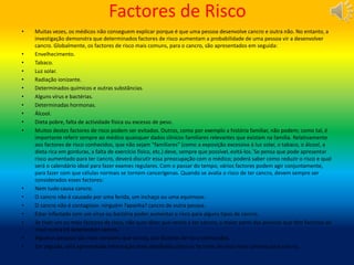 Factores de Risco
• Muitas vezes, os médicos não conseguem explicar porque é que uma pessoa desenvolve cancro e outra não. No entanto, a
investigação demonstra que determinados factores de risco aumentam a probabilidade de uma pessoa vir a desenvolver
cancro. Globalmente, os factores de risco mais comuns, para o cancro, são apresentados em seguida:
• Envelhecimento.
• Tabaco.
• Luz solar.
• Radiação ionizante.
• Determinados químicos e outras substâncias.
• Alguns vírus e bactérias.
• Determinadas hormonas.
• Álcool.
• Dieta pobre, falta de actividade física ou excesso de peso.
• Muitos destes factores de risco podem ser evitados. Outros, como por exemplo a história familiar, não podem; como tal, é
importante referir sempre ao médico quaisquer dados clínicos familiares relevantes que existam na família. Relativamente
aos factores de risco conhecidos, que não sejam "familiares" (como a exposição excessiva à luz solar, o tabaco, o álcool, a
dieta rica em gorduras, a falta de exercício físico, etc.) deve, sempre que possível, evitá-los.´Se pensa que pode apresentar
risco aumentado para ter cancro, deverá discutir essa preocupação com o médico; poderá saber como reduzir o risco e qual
será o calendário ideal para fazer exames regulares. Com o passar do tempo, vários factores podem agir conjuntamente,
para fazer com que células normais se tornem cancerígenas. Quando se avalia o risco de ter cancro, devem sempre ser
considerados esses factores:
• Nem tudo causa cancro.
• O cancro não é causado por uma ferida, um inchaço ou uma equimose.
• O cancro não é contagioso: ninguém ?apanha? cancro de outra pessoa.
• Estar infectado com um vírus ou bactéria poder aumentar o risco para alguns tipos de cancro.
• Se tiver um ou mais factores de risco, não quer dizer que venha a ter cancro; a maior parte das pessoas que têm factores de
risco nunca irá desenvolver cancro.
• Algumas pessoas são mais sensíveis que outras, aos factores de risco conhecidos.
• Em seguida, será apresentada informação mais detalhada sobre os factores de risco mais comuns para cancro.
 