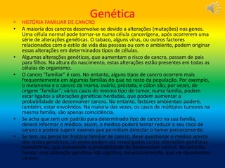 Genética
• HISTÓRIA FAMILIAR DE CANCRO
• A maioria dos cancros desenvolve-se devido a alterações (mutações) nos genes.
Uma célula normal pode tornar-se numa célula cancerígena, após ocorrerem uma
série de alterações genéticas. O tabaco, alguns vírus, ou outros factores
relacionados com o estilo de vida das pessoas ou com o ambiente, podem originar
essas alterações em determinados tipos de células.
• Algumas alterações genéticas, que aumentam o risco de cancro, passam de pais
para filhos. Na altura do nascimento, estas alterações estão presentes em todas as
células do organismo.
• O cancro "familiar" é raro. No entanto, alguns tipos de cancro ocorrem mais
frequentemente em algumas famílias do que no resto da população. Por exemplo,
o melanoma e o cancro da mama, ovário, próstata, e cólon são, por vezes, de
origem "familiar"; vários casos do mesmo tipo de tumor, numa família, podem
estar ligados a alterações genéticas herdadas, que podem aumentar a
probabilidade de desenvolver cancro. No entanto, factores ambientais podem,
também, estar envolvidos. Na maioria das vezes, os casos de múltiplos tumores na
mesma família, são apenas coincidência.
• Se acha que tem um padrão para determinado tipo de cancro na sua família,
deverá informar o médico; assim, o médico poderá tentar reduzir o seu risco de
cancro e poderá sugerir exames que permitam detectar o tumor precocemente.
• Se tem, ou pensa ter história familiar de cancro, deve questionar o médico acerca
dos testes genéticos; só assim podem ser investigadas certas alterações genéticas
hereditárias, que aumentam a probabilidade de desenvolver cancro. No entanto,
herdar uma alteração genética não significa, necessariamente, que vai desenvolver
cancro:
 