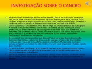 INVESTIGAÇÃO SOBRE O CANCRO
• Muitos médicos, em Portugal, estão a realizar ensaios clínicos, em voluntários, para tentar
descobrir e testar novos modos de prevenir, detectar, diagnosticar e tratar o cancro. Estão,
também, a ser estudadas as causas do cancro, bem como os efeitos psicológicos da doença e
modos de melhorar o conforto das pessoas com cancro e sua qualidade de vida.
• Um ensaio clínico, é uma das fases finais de um longo e cuidadoso processo de investigação.
A procura de novos tratamentos, tem início no laboratório. Se uma abordagem parece
promissora, ao nível laboratorial, o passo seguinte é ver como é que esse tratamento se
comporta e de que modo afecta o cancro, em animais e ver se tem efeitos prejudiciais. Claro
que, tratamentos que funcionam bem, no laboratório ou nos animais, nem sempre
funcionam da mesma forma nas pessoas.
• Os ensaios clínicos são necessários, para descobrir se as novas abordagens à prevenção,
detecção, diagnóstico e tratamento do cancro são seguras e eficazes; são desenhados e
realizados para responder a importantes questões científicas. Muitas vezes, os ensaios
clínicos comparam um método ou tratamento novo, com outro largamente estudado e aceite
pelos médicos.
• Os ensaios clínicos contribuem para o avanço do conhecimento e para o progresso contra o
cancro. A investigação já resultou em grandes avanços e os investigadores continuam a
procurar abordagens mais eficazes.
• Devido ao progresso obtido através dos ensaios clínicos, muitas pessoas, que foram tratadas
para o cancro, vivem mais tempo e com melhor qualidade de vida, comparativamente ao
passado.
 