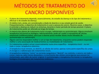 MÉTODOS DE TRATAMENTO DO
CANCRO DISPONÍVEIS
• O plano de tratamento depende, essencialmente, do estadio da doença e do tipo de tratamento a
efectuar e do estadio da doença.
• O médico tem, ainda, em consideração a idade do doente e o seu estado geral de saúde.
Frequentemente, o objectivo do tratamento é curar a pessoa do cancro. Noutros casos, o objectivo
é controlar a doença ou reduzir os sintomas, durante o maior período de tempo possível. O plano
de tratamentos pode ser alterado ao longo do tempo.
• A maioria dos planos de tratamento inclui cirurgia, radioterapia ou quimioterapia. Alguns envolvem
terapêutica hormonal ou biológica. Adicionalmente, pode ser usado o transplante de células
estaminais (indiferenciadas), para que o doente possa receber doses muito elevadas de
quimioterapia ou radioterapia.
• Alguns cancros respondem melhor a um só tipo de tratamento, enquanto outros podem responder
melhor a uma associação de medicamentos ou modalidades de tratamento.
• Os tratamentos podem actuar essencialmente numa área específica - terapêutica local -, ou em
todo o corpo: terapêutica sistémica.
• A terapêutica local remove, ou destrói, as células do tumor, apenas numa parte específica do corpo.
A cirurgia e a radioterapia são tratamentos locais.
• A terapêutica sistémica "entra" na corrente sanguínea e "destrói", ou controla, o cancro, em todo o
corpo: mata ou, pelo menos desacelera, o crescimento das células cancerígenas que possam ter
metastizado, para além do tumor original. A quimioterapia, a terapêutica hormonal e a terapêutica
biológica (imunoterapia) são tratamentos sistémicos.
 