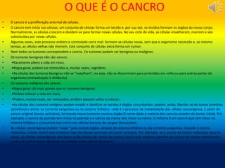 O QUE É O CANCRO
• O cancro é a proliferação anormal de células.
• O cancro tem início nas células; um conjunto de células forma um tecido e, por sua vez, os tecidos formam os órgãos do nosso corpo.
Normalmente, as células crescem e dividem-se para formar novas células. No seu ciclo de vida, as células envelhecem, morrem e são
substituídas por novas células.
• Algumas vezes, este processo ordeiro e controlado corre mal: formam-se células novas, sem que o organismo necessite e, ao mesmo
tempo, as células velhas não morrem. Este conjunto de células extra forma um tumor.
• Nem todos os tumores correspondem a cancro. Os tumores podem ser benignos ou malignos.
• Os tumores benignos não são cancro:
• •Raramente põem a vida em risco;
• •Regra geral, podem ser removidos e, muitas vezes, regridem;
• •As células dos tumores benignos não se "espalham", ou seja, não se disseminam para os tecidos em volta ou para outras partes do
organismo (metastização à distância).
• Os tumores malignos são cancro:
• •Regra geral são mais graves que os tumores benignos;
• •Podem colocar a vida em risco;
• •Podem, muitas vezes, ser removidos, embora possam voltar a crescer;
• •As células dos tumores malignos podem invadir e danificar os tecidos e órgãos circundantes; podem, ainda, libertar-se do tumor primitivo
(primitivo) e entrar na corrente sanguínea ou no sistema linfático - este é o processo de metastização das células cancerígenas, a partir do
cancro original (tumor primário), formando novos tumores noutros órgão.O nome dado à maioria dos cancros provém do tumor inicial. Por
exemplo, o cancro do pulmão tem início no pulmão e o cancro da mama tem início na mama. O linfoma é um cancro que tem início no
sistema linfático e a leucemia tem início nas células brancas do sangue (leucócitos).
• As células cancerígenas podem "viajar" para outros órgãos, através do sistema linfático ou da corrente sanguínea. Quando o cancro
metastiza, o novo tumor tem o mesmo tipo de células anormais do tumor primário. Por exemplo, se o cancro da mama metastizar para os
ossos, as células cancerígenas nos ossos serão células de cancro da mama; neste caso, estamos perante um cancro da mama metastizado,
e não um tumor ósseo, devendo ser tratado como cancro da mama.
 