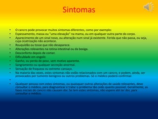 Sintomas
• O cancro pode provocar muitos sintomas diferentes, como por exemplo:
• Espessamento, massa ou "uma elevação" na mama, ou em qualquer outra parte do corpo.
• Aparecimento de um sinal novo, ou alteração num sinal já existente. Ferida que não passa, ou seja,
cuja cicatrização não acontece.
• Rouquidão ou tosse que não desaparece.
• Alterações relevantes na rotina intestinal ou da bexiga.
• Desconforto depois de comer.
• Dificuldade em engolir.
• Ganho, ou perda de peso, sem motivo aparente.
• Sangramento ou qualquer secreção anormal.
• Sensação de fraqueza ou extremo cansaço.
• Na maioria das vezes, estes sintomas não estão relacionados com um cancro, e podem, ainda, ser
provocados por tumores benignos ou outros problemas. Só o médico poderá confirmar.
•
• Qualquer pessoa com estes sintomas, ou quaisquer outras alterações de saúde relevantes, deve
consultar o médico, para diagnosticar e tratar o problema tão cedo quanto possível. Geralmente, as
fases iniciais do cancro não causam dor. Se tem estes sintomas, não espere até ter dor, para
consultar o médico.
 