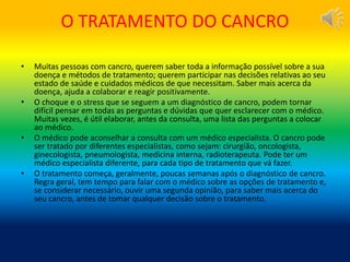 O TRATAMENTO DO CANCRO
• Muitas pessoas com cancro, querem saber toda a informação possível sobre a sua
doença e métodos de tratamento; querem participar nas decisões relativas ao seu
estado de saúde e cuidados médicos de que necessitam. Saber mais acerca da
doença, ajuda a colaborar e reagir positivamente.
• O choque e o stress que se seguem a um diagnóstico de cancro, podem tornar
difícil pensar em todas as perguntas e dúvidas que quer esclarecer com o médico.
Muitas vezes, é útil elaborar, antes da consulta, uma lista das perguntas a colocar
ao médico.
• O médico pode aconselhar a consulta com um médico especialista. O cancro pode
ser tratado por diferentes especialistas, como sejam: cirurgião, oncologista,
ginecologista, pneumologista, medicina interna, radioterapeuta. Pode ter um
médico especialista diferente, para cada tipo de tratamento que vá fazer.
• O tratamento começa, geralmente, poucas semanas após o diagnóstico de cancro.
Regra geral, tem tempo para falar com o médico sobre as opções de tratamento e,
se considerar necessário, ouvir uma segunda opinião, para saber mais acerca do
seu cancro, antes de tomar qualquer decisão sobre o tratamento.
 
