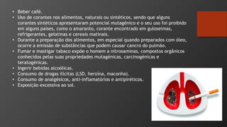 • Beber café.
• Uso de corantes nos alimentos, naturais ou sintéticos, sendo que alguns
corantes sintéticos apresentaram potencial mutagénico e o seu uso foi proibido
em alguns países, como o amaranto, corante encontrado em guloseimas,
refrigerantes, gelatinas e cereais matinais.
• Durante a preparação dos alimentos, em especial quando preparados com óleo,
ocorre a emissão de substâncias que podem causar cancro do pulmão.
• Fumar e mastigar tabaco expõe o homem a nitrosaminas, compostos orgânicos
conhecidos pelas suas propriedades mutagénicas, carcinogénicas e
teratogénicas.
• Ingerir bebidas alcoólicas.
• Consumo de drogas ilícitas (LSD, heroína, maconha).
• Consumo de analgésicos, anti-inflamatórios e antipiréticos.
• Exposição excessiva ao sol.
 