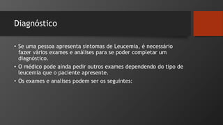 Diagnóstico
• Se uma pessoa apresenta sintomas de Leucemia, é necessário
fazer vários exames e análises para se poder completar um
diagnóstico.
• O médico pode ainda pedir outros exames dependendo do tipo de
leucemia que o paciente apresente.
• Os exames e analises podem ser os seguintes:
 