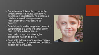 ● Durante a radioterapia, o paciente
poderá sentir-se muito cansado. O
descanso é importante, no entanto o
médico aconselha as pessoas a
manterem-se ativas dentro do
possível.
● Os efeitos da radioterapia na pele são
temporários e a zona irá sarar assim
que termine o tratamento.
● Mas pode haver uma alteração
duradoura na cor da pele.
● Caso seja administrada quimioterapia
em simultâneo, os efeitos secundários
podem ser agravados.
 