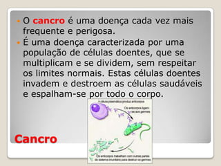 O cancro é uma doença cada vez mais
  frequente e perigosa.
 É uma doença caracterizada por uma
  população de células doentes, que se
  multiplicam e se dividem, sem respeitar
  os limites normais. Estas células doentes
  invadem e destroem as células saudáveis
  e espalham-se por todo o corpo.




Cancro
 