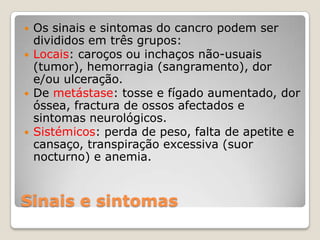    Os sinais e sintomas do cancro podem ser
    divididos em três grupos:
   Locais: caroços ou inchaços não-usuais
    (tumor), hemorragia (sangramento), dor
    e/ou ulceração.
   De metástase: tosse e fígado aumentado, dor
    óssea, fractura de ossos afectados e
    sintomas neurológicos.
   Sistémicos: perda de peso, falta de apetite e
    cansaço, transpiração excessiva (suor
    nocturno) e anemia.


Sinais e sintomas
 