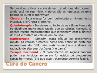    Se um doente tiver a sorte de ser tratado quando o cancro
    ainda está no seu início, maiores são as hipóteses de uma
    pessoa se curar e sobreviver.
   Cirurgia - Se a massa for bem delimitada e minimamente
    invasiva, a cirúrgica é possível.
   Quimioterapia - Baseia-se no facto de as células tumorais
    se dividirem muito mais rápido que as células normais. O
    doente recebe medicamentos que interferem com a síntese
    do DNA e matam as células em divisão.
   Radioterapia - Também ataca células de crescimento
    rápido. As células tumorais, como têm défice de proteínas
    reparadoras do DNA, são mais vulneráveis a doses de
    radiação de alta energia (raios X e gama).
   Terapia hormonal - O crescimento de alguns cancros
    podem ser inibidos ao serem fornecidos ou bloqueados
    certas hormonas (é o que este tratamento permite fazer).

Cura do Cancro
 