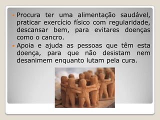 Procura ter uma alimentação saudável,
  praticar exercício físico com regularidade,
  descansar bem, para evitares doenças
  como o cancro.
 Apoia e ajuda as pessoas que têm esta
  doença, para que não desistam nem
  desanimem enquanto lutam pela cura.
 