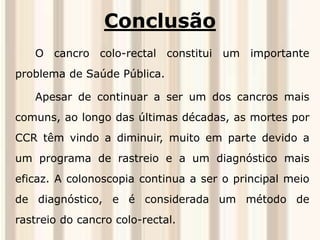 Conclusão 
O cancro colo-rectal constitui um importante 
problema de Saúde Pública. 
Apesar de continuar a ser um dos cancros mais 
comuns, ao longo das últimas décadas, as mortes por 
CCR têm vindo a diminuir, muito em parte devido a 
um programa de rastreio e a um diagnóstico mais 
eficaz. A colonoscopia continua a ser o principal meio 
de diagnóstico, e é considerada um método de 
rastreio do cancro colo-rectal. 

