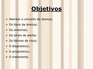 Objetivos 
 Abordar o conceito da doença; 
 Os tipos da doença; 
 Os sintomas; 
 Os sinais de alerta; 
 Os fatores de risco; 
 O diagnóstico; 
 O prognóstico; 
 O tratamento. 
 