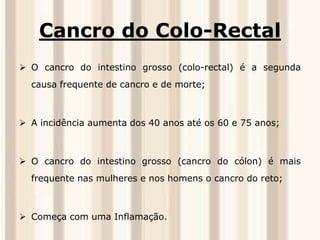 Cancro do Colo-Rectal 
 O cancro do intestino grosso (colo-rectal) é a segunda 
causa frequente de cancro e de morte; 
 A incidência aumenta dos 40 anos até os 60 e 75 anos; 
 O cancro do intestino grosso (cancro do cólon) é mais 
frequente nas mulheres e nos homens o cancro do reto; 
 Começa com uma Inflamação. 
 