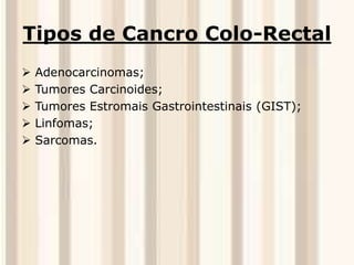 Tipos de Cancro Colo-Rectal 
 Adenocarcinomas; 
 Tumores Carcinoides; 
 Tumores Estromais Gastrointestinais (GIST); 
 Linfomas; 
 Sarcomas. 
 