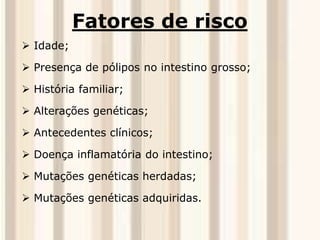 Fatores de risco 
 Idade; 
 Presença de pólipos no intestino grosso; 
 História familiar; 
 Alterações genéticas; 
 Antecedentes clínicos; 
 Doença inflamatória do intestino; 
 Mutações genéticas herdadas; 
 Mutações genéticas adquiridas. 
 