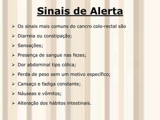 Sinais de Alerta 
 Os sinais mais comuns do cancro colo-rectal são 
 Diarreia ou constipação; 
 Sensações; 
 Presença de sangue nas fezes; 
 Dor abdominal tipo cólica; 
 Perda de peso sem um motivo específico; 
 Cansaço e fadiga constante; 
 Náuseas e vômitos; 
 Alteração dos hábitos intestinais. 
 