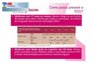 Como posso prevenir o
                                              CCU?
Mulheres com 17 anos ou menos, devem dirigir-se ao Centro
de Saúde para obter informação sobre a vacinação, no âmbito
do Programa Nacional de Vacinação (PNV)




Mulheres com idade igual ou superior aos 18 anos, devem
pedir conselho ao seu médico sobre a vacinação contra o HPV
e idade recomendada para início do rastreio regular
 