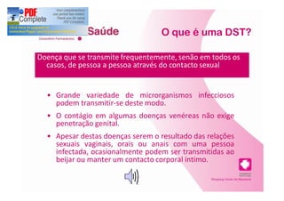 O que é uma DST?

Doença que se transmite frequentemente, senão em todos os
  casos, de pessoa a pessoa através do contacto sexual


     Grande variedade de microrganismos infecciosos
     podem transmitir-se deste modo.
     O contágio em algumas doenças venéreas não exige
     penetração genital.
     Apesar destas doenças serem o resultado das relações
     sexuais vaginais, orais ou anais com uma pessoa
     infectada, ocasionalmente podem ser transmitidas ao
     beijar ou manter um contacto corporal íntimo.
 