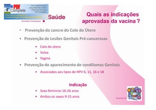 Quais as indicações
                                   aprovadas da vacina ?
Prevenção do cancro do Colo do Útero
Prevenção de Lesões Genitais Pré-cancerosas
        Colo do útero
        Vulva
        Vagina
Prevenção do aparecimento de condilomas Genitais
        Associados aos tipos de HPV 6, 11, 16 e 18


                           Indicação
        Sexo feminino 16-26 anos
        Ambos os sexos 9-15 anos
 