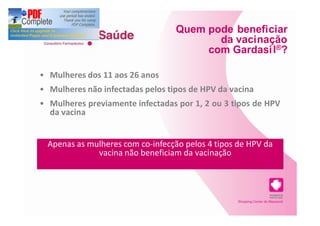 Quem pode beneficiar
                                        da vacinação
                                      com Gardasi l®?

Mulheres dos 11 aos 26 anos
Mulheres não infectadas pelos tipos de HPV da vacina
Mulheres previamente infectadas por 1, 2 ou 3 tipos de HPV
da vacina


Apenas as mulheres com co-infecção pelos 4 tipos de HPV da
            vacina não beneficiam da vacinação
 