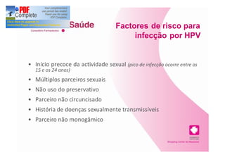 Factores de risco para
                                       infecção por HPV


Início precoce da actividade sexual (pico de infecção ocorre entre os
15 e os 24 anos)
Múltiplos parceiros sexuais
Não uso do preservativo
Parceiro não circuncisado
História de doenças sexualmente transmissíveis
Parceiro não monogâmico
 