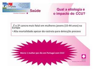 Qual a etiologia e
                                      o impacto do CCU?


 É o 2º cancro mais fatal em mulheres jovens (15-44 anos) na
Europa
 Alta mortalidade apesar do rastreio para detecção precoce




      Morre 1 mulher por dia em Portugal com CCU!
 