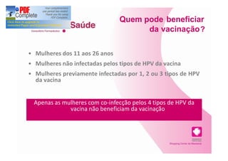 Quem pode beneficiar
                                    da vacinação ?

Mulheres dos 11 aos 26 anos
Mulheres não infectadas pelos tipos de HPV da vacina
Mulheres previamente infectadas por 1, 2 ou 3 tipos de HPV
da vacina


Apenas as mulheres com co-infecção pelos 4 tipos de HPV da
            vacina não beneficiam da vacinação
 