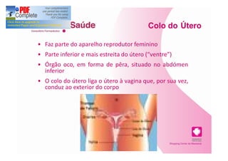 Colo do Útero

Faz parte do aparelho reprodutor feminino
Parte inferior e mais estreita do útero ( ventre )
Órgão oco, em forma de pêra, situado no abdómen
inferior
O colo do útero liga o útero à vagina que, por sua vez,
conduz ao exterior do corpo
 
