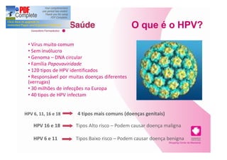 O que é o HPV?
   Vírus muito comum
   Sem invólucro
   Genoma DNA circular
   Família Papovaviridade
   120 tipos de HPV identificados
   Responsável por muitas doenças diferentes
 (verrugas)
   30 milhões de infecções na Europa
   40 tipos de HPV infectam a região genital


HPV 6, 11, 16 e 18    4 tipos mais comuns (doenças genitais)

    HPV 16 e 18      Tipos Alto risco Podem causar doença maligna

    HPV 6 e 11       Tipos Baixo risco Podem causar doença benigna
 