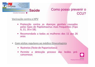 Como posso prevenir o
                                                 CCU?
Vacinação contra o HPV
       Protecção contra as doenças genitais causadas
       pelos tipos de Papilomavírus mais frequentes (Tipo
       6, 11, 16 e 18).
       Recomendada a todas as mulheres dos 11 aos 26
       anos

  Com visitas regulares ao médico Ginecologista
       Rastreios (Teste de Papanicolaou)
       Permite a detecção precoce das lesões pré-
       cancerosas
 