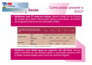 Como posso prevenir o
                                              CCU?
Mulheres com 17 anos ou menos, devem dirigir-se ao Centro
de Saúde para obter informação sobre a vacinação, no âmbito
do Programa Nacional de Vacinação (PNV)




Mulheres com idade igual ou superior aos 18 anos, devem
pedir conselho ao seu médico sobre a vacinação contra o HPV
e idade recomendada para início do rastreio regular
 