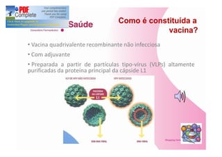 Como é constituída a
                                             vacina?
 Vacina quadrivalente recombinante não infecciosa
 Com adjuvante
 Preparada a partir de partículas tipo-vírus (VLPs) altamente
purificadas da proteína principal da cápside L1
 