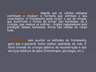 Hormonoterapia:Hormonoterapia: impede que as células malignas
continuem a receber a hormona que estimula o seu
crescimento. O tratamento pode incluir o uso de drogas,
que modificam a forma de actuar das hormonas, ou a
cirurgia, que remove os ovários – órgãos responsáveis pela
produção dessas hormonas. Actua nas células do corpo
todo.
ReabilitaçãoReabilitação:: vem auxiliar os métodos de tratamento
para que a paciente tenha melhor qualidade de vida. É
feita através da cirurgia plástica de reconstrução e dos
serviços médicos de apoio (fisioterapia, psicologia, etc.).
 