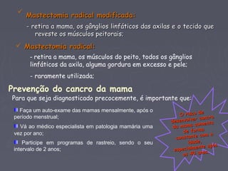 
Mastectomia radical modificada:Mastectomia radical modificada:
- retira a mama, os gânglios linfáticos das axilas e o tecido que- retira a mama, os gânglios linfáticos das axilas e o tecido que
reveste os músculos peitorais;reveste os músculos peitorais;
 Mastectomia radical:Mastectomia radical:
- retira a mama, os músculos do peito, todos os gânglios
linfáticos da axila, alguma gordura em excesso e pele;
- raramente utilizada; 
Prevenção do cancro da mama
Para que seja diagnosticado precocemente, é importante que:
Faça um auto-exame das mamas mensalmente, após o
período menstrual;
Vá ao médico especialista em patologia mamária uma
vez por ano;
Participe em programas de rastreio, sendo o seu
intervalo de 2 anos;
O risco deO risco de
desenvolver cancro
desenvolver cancro
da mama aumenta
da mama aumenta
de formade forma
constante com a
constante com a
idade,idade,
especialmente após
especialmente após
os 40 anos.
os 40 anos.
 