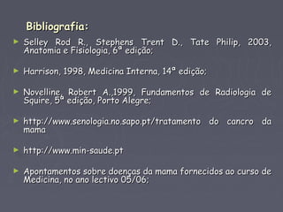 Bibliografia:Bibliografia:
► Selley Rod R., Stephens Trent D., Tate Philip, 2003,Selley Rod R., Stephens Trent D., Tate Philip, 2003,
Anatomia e Fisiologia, 6ª edição;Anatomia e Fisiologia, 6ª edição;
► Harrison, 1998, Medicina Interna, 14ª edição;Harrison, 1998, Medicina Interna, 14ª edição;
► Novelline, Robert A.,1999, Fundamentos de Radiologia deNovelline, Robert A.,1999, Fundamentos de Radiologia de
Squire, 5ª edição, Porto Alegre;Squire, 5ª edição, Porto Alegre;
► http://www.senologia.no.sapo.pt/tratamento do cancro dahttp://www.senologia.no.sapo.pt/tratamento do cancro da
mamamama
► http://www.min-saude.pthttp://www.min-saude.pt
► Apontamentos sobre doenças da mama fornecidos ao curso deApontamentos sobre doenças da mama fornecidos ao curso de
Medicina, no ano lectivo 05/06;Medicina, no ano lectivo 05/06;
 