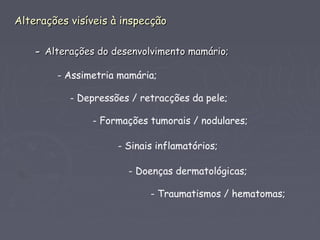 Alterações visíveis à inspecçãoAlterações visíveis à inspecção
-- Alterações do desenvolvimento mamário;Alterações do desenvolvimento mamário;
- Assimetria mamária;
- Depressões / retracções da pele;
- Formações tumorais / nodulares;
- Sinais inflamatórios;
- Doenças dermatológicas;
- Traumatismos / hematomas;
 