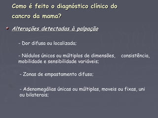Como é feito o diagnóstico clínico doComo é feito o diagnóstico clínico do
cancro da mama?cancro da mama?
Alterações detectadas à palpaçãoAlterações detectadas à palpação
- Dor difusa ou localizada;
- Nódulos únicos ou múltiplos de dimensões, consistência,
mobilidade e sensibilidade variáveis;
- Zonas de empastamento difuso;
- Adenomegálias únicas ou múltiplas, moveis ou fixas, uni
ou bilaterais;
 