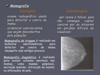 MamografiaMamografia
- exame radiográfico usadoexame radiográfico usado
para detectar o cancro dapara detectar o cancro da
mama;mama;
- evidenciar cancros antesevidenciar cancros antes
que sejam descobertosque sejam descobertos
pela palpação;pela palpação;
Vantagens Desvantagens
- por vezes é falível, poispor vezes é falível, pois
não consegue captarnão consegue captar
cancros por se situaremcancros por se situarem
em porções difíceis deem porções difíceis de
visualizar;visualizar;
Mamografia de triagem é realizada em
mulheres assintomáticas, para
detectar um cancro de mama
insuspeito num estágio precoce.
Mamografia diagnóstica é realizada
para avaliar achados anormais nas
mamas, como massas palpáveis,
secreção mamilar, retracção do mamilo
ou alterações da pele.
 