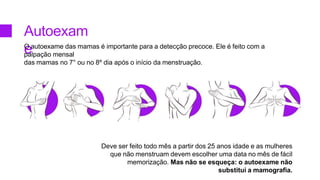 Autoexam
e
O autoexame das mamas é importante para a detecção precoce. Ele é feito com a
palpação mensal
das mamas no 7° ou no 8º dia após o início da menstruação.
Deve ser feito todo mês a partir dos 25 anos idade e as mulheres
que não menstruam devem escolher uma data no mês de fácil
memorização. Mas não se esqueça: o autoexame não
substitui a mamografia.
 