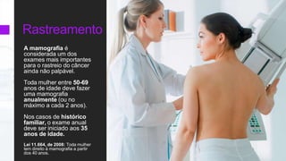 Rastreamento
A mamografia é
considerada um dos
exames mais importantes
para o rastreio do câncer
ainda não palpável.
Toda mulher entre 50-69
anos de idade deve fazer
uma mamografia
anualmente (ou no
máximo a cada 2 anos).
Nos casos de histórico
familiar, o exame anual
deve ser iniciado aos 35
anos de idade.
Lei 11.664, de 2008: Toda mulher
tem direito à mamografia a partir
dos 40 anos.
 
