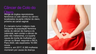 Câncer de Colo do
Útero
Atinge os órgãos reprodutores
femininos (o colo uterino ou cérvix)
localizados na parte inferior do útero,
próximo ao canal vaginal.
É o terceiro tumor maligno mais
frequente na população feminina
(atrás do câncer de mama e do
colorretal, sem contar o câncer de
pele não melanoma), e a quarta
causa de morte de mulheres por
câncer no Brasil, segundo o INCA.
Para 2020, são esperados 16.590
novos
casos e, em 2017, 6.385 mulheres
morreram por causa da doença.
 