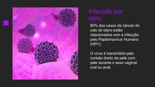 Infecção por
HPV
90% dos casos de câncer do
colo do útero estão
relacionados com a infecção
pelo Papilomavírus Humano
(HPV).
O vírus é transmitido pelo
contato direto de pele com
pele durante o sexo vaginal,
oral ou anal.
 