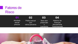 Fatores de
Risco
Sexo sem
preservativ
o
(camisinha
)
Histórico de
Doenças
Sexualmente
Transmissíveis
Atividade
sexual
precoce
Prática sexual
com
vários parceiros
 