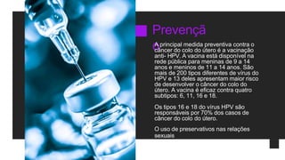 Prevençã
o
A principal medida preventiva contra o
câncer do colo do útero é a vacinação
anti- HPV. A vacina está disponível na
rede pública para meninas de 9 a 14
anos e meninos de 11 a 14 anos. São
mais de 200 tipos diferentes de vírus do
HPV e 13 deles apresentam maior risco
de desenvolver o câncer do colo do
útero. A vacina é eficaz contra quatro
subtipos: 6, 11, 16 e 18.
Os tipos 16 e 18 do vírus HPV são
responsáveis por 70% dos casos de
câncer do colo do útero.
O uso de preservativos nas relações
sexuais
também é recomendado.
 