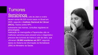 Tumores
femininos
Os cânceres de mama, colo de útero e ovário
devem somar 89.520 novos casos no Brasil em
2020, segundo o Instituto Nacional de Câncer
(INCA). Vacina contra HPV,
autoexame das mamas, consultas regulares ao
ginecologista,
realização de mamografia e Papanicolau são os
melhores caminhos para prevenir e/ou o diagnóstico
precoce dos tumores de mama e colo de útero, que
vitimaram 26.988 brasileiras em 2017, segundo
dados do Sistema de Informação de Mortalidade
(SIM) do Ministério da Saúde.
 