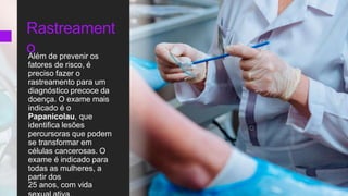 Rastreament
o
Além de prevenir os
fatores de risco, é
preciso fazer o
rastreamento para um
diagnóstico precoce da
doença. O exame mais
indicado é o
Papanicolau, que
identifica lesões
percursoras que podem
se transformar em
células cancerosas. O
exame é indicado para
todas as mulheres, a
partir dos
25 anos, com vida
 