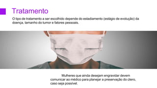 Tratamento
O tipo de tratamento a ser escolhido depende do estadiamento (estágio de evolução) da
doença, tamanho do tumor e fatores pessoais.
Mulheres que ainda desejam engravidar devem
comunicar ao médico para planejar a preservação do útero,
caso seja possível.
 